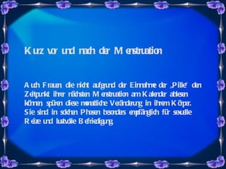 Kurz vor und nach der Menstruation Auch Frauen, die nicht aufgrund der Einnahme der „Pille“ den Zeitpunkt ihrer nächsten Menstruation am Kalender ablesen können, spüren diese monatliche Veränderung in ihrem Körper. Sie sind in solchen Phasen besonders empfänglich für sexuelle Reize und lustvolle Befriedigung.  