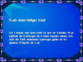 Nach einem heftigen Streit Der Liebesakt nach einem Streit ist einer der Schönsten. Man empfindet die Berührungen des Anderen besonders intensiv. Die durch den Streit entstandenen Spannungen gipfeln oft im explosiven Höhepunkt der Lust. 