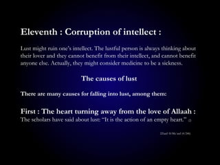 Eleventh : Corruption of intellect :
Lust might ruin one’s intellect. The lustful person is always thinking about
their lover and they cannot benefit from their intellect, and cannot benefit
anyone else. Actually, they might consider medicine to be a sickness.
The causes of lust
There are many causes for falling into lust, among them:
First : The heart turning away from the love of Allaah :
The scholars have said about lust: “It is the action of an empty heart.” (2)
2Zaad Al-Ma`aad (4/246)
 