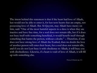 The intent behind this statement is that if the heart had love of Allaah,
lust would not be able to enter it, for lust tests hearts that are empty, not
possessing love of Allaah. Ibn Al-Qayyim, may Allaah have mercy on
him, said: “One of the most harmful aspects to a slave is when they are
inactive and have free time, for a soul does not remain idle, but if it does
not busy itself with something beneficial, it would benefit itself through
something that harms the person, without a doubt.” (3) Therefore, if one
does not have strong love of Allaah the Exalted, then no doubt the love
of another person will enter their heart, for a soul does not remain idle,
and if you do not Lust busy it with obedience to Allaah, it will busy you
with disobedience. Likewise, if a heart is void of love of Allaah, it will fill
up with something else.
3Tareeq Al-Hijratain (pg. 413)
 