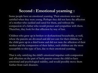 Some people have an emotional yearning. Their emotions were not
satisfied when they were young. Perhaps they did not have the affection
of a mother who suckled and cared for them, and without the
compassion of a father who would protect and sympathize with them.
Therefore, they look for that affection by way of lust.
Children who grew up in broken or dysfunctional households, as well,
where the parents are divorced and did not care for their children, or
the child grew up in a third home and did not taste the affection of their
mother and the compassion of their father, such children are the most
susceptible to this type of lust, due to their emotional yearning.
That is why satisfying the child’s emotional impulses with compassion
and affection on the part of both parents causes the child to have
emotional and psychological stability, and would possibly move them
further from such disasters.
Second : Emotional yearning :
 
