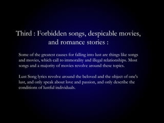Some of the greatest causes for falling into lust are things like songs
and movies, which call to immorality and illegal relationships. Most
songs and a majority of movies revolve around these topics.
Lust Song lyrics revolve around the beloved and the object of one's
lust, and only speak about love and passion, and only describe the
conditions of lustful individuals.
Third : Forbidden songs, despicable movies,
and romance stories :
 
