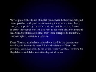 Movies present the stories of lustful people with the best technological
means possible, with professionals writing the stories, actors playing
them, accompanied by romantic music and enticing words. People
entertain themselves with this and rush to act upon what they hear and
see. Romantic stories are not far from these corruptions, but rather,
their corruption, sometimes, is worse.
These films and stories have harmed our youth in the greatest way
possible, and have made them fall into the sickness of lust. This
emotional yearning has made our youth severely agitated, searching for
illegal desires and dubious relationships at all times.
 