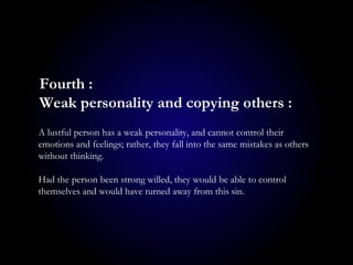 A lustful person has a weak personality, and cannot control their
emotions and feelings; rather, they fall into the same mistakes as others
without thinking.
Had the person been strong willed, they would be able to control
themselves and would have turned away from this sin.
Fourth :
Weak personality and copying others :
 