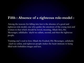 Fifth : Absence of a righteous role-model :
Among the reasons for falling into lust is the absence of a good and
righteous role-model, one who guides the emotions of the young men and
women to that which should be loved, meaning, Allaah first, His
Messenger, sallallaahu `alayhi wa sallam, second, and then the righteous
people.
Training one’s soul to love Allaah the Exalted, His Messenger, sallallaahu
`alayhi wa sallam, and righteous people makes the heart immune to being
filled with forbidden images and lust.
 