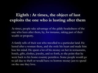 Eighth : At times, the object of lust
exploits the one who is lusting after them
At times, people take advantage of the giddy-headedness of the
one who lusts after them, by, for instance, taking part of their
wealth or property.
A family tells of their son who travelled to a particular land. He
lusted after a woman there, and she stole his heart and made him
lose his mind. He spent a lot of his money on her in restaurants,
hotels, gifts, clothes, jewelry, and so forth, to the point that he
went back to his home country penniless. Some people would go
to jail due to theft or would have to borrow money just to spend
on the one they love.
 
