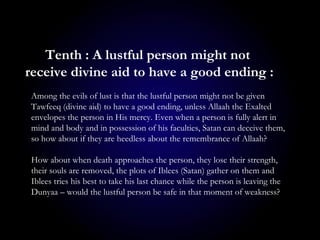 Among the evils of lust is that the lustful person might not be given
Tawfeeq (divine aid) to have a good ending, unless Allaah the Exalted
envelopes the person in His mercy. Even when a person is fully alert in
mind and body and in possession of his faculties, Satan can deceive them,
so how about if they are heedless about the remembrance of Allaah?
How about when death approaches the person, they lose their strength,
their souls are removed, the plots of Iblees (Satan) gather on them and
Iblees tries his best to take his last chance while the person is leaving the
Dunyaa – would the lustful person be safe in that moment of weakness?
Tenth : A lustful person might not
receive divine aid to have a good ending :
 