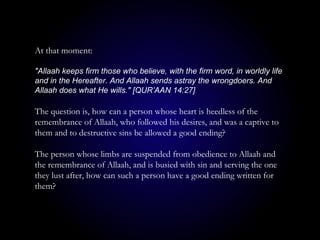 At that moment:
"Allaah keeps firm those who believe, with the firm word, in worldly life
and in the Hereafter. And Allaah sends astray the wrongdoers. And
Allaah does what He wills." [QUR’AAN 14:27]
The question is, how can a person whose heart is heedless of the
remembrance of Allaah, who followed his desires, and was a captive to
them and to destructive sins be allowed a good ending?
The person whose limbs are suspended from obedience to Allaah and
the remembrance of Allaah, and is busied with sin and serving the one
they lust after, how can such a person have a good ending written for
them?
 