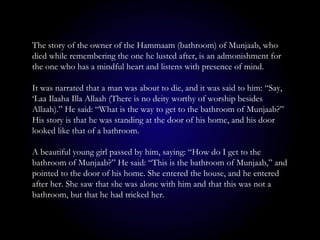The story of the owner of the Hammaam (bathroom) of Munjaab, who
died while remembering the one he lusted after, is an admonishment for
the one who has a mindful heart and listens with presence of mind.
It was narrated that a man was about to die, and it was said to him: “Say,
‘Laa Ilaaha Illa Allaah (There is no deity worthy of worship besides
Allaah).” He said: “What is the way to get to the bathroom of Munjaab?”
His story is that he was standing at the door of his home, and his door
looked like that of a bathroom.
A beautiful young girl passed by him, saying: “How do I get to the
bathroom of Munjaab?” He said: “This is the bathroom of Munjaab,” and
pointed to the door of his home. She entered the house, and he entered
after her. She saw that she was alone with him and that this was not a
bathroom, but that he had tricked her.
 
