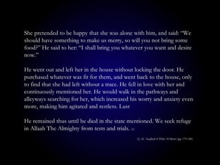 She pretended to be happy that she was alone with him, and said: “We
should have something to make us merry, so will you not bring some
food?” He said to her: “I shall bring you whatever you want and desire
now.”
He went out and left her in the house without locking the door. He
purchased whatever was fit for them, and went back to the house, only
to find that she had left without a trace. He fell in love with her and
continuously mentioned her. He would walk in the pathways and
alleyways searching for her, which increased his worry and anxiety even
more, making him agitated and restless. Lust
He remained thus until he died in the state mentioned. We seek refuge
in Allaah The Almighty from tests and trials. (1)
(1) Al-`Aaqibah fi Thikr Al-Mawt (pg. 179-180)
 