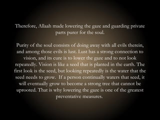 Therefore, Allaah made lowering the gaze and guarding private
parts purer for the soul.
Purity of the soul consists of doing away with all evils therein,
and among those evils is lust. Lust has a strong connection to
vision, and its cure is to lower the gaze and to not look
repeatedly. Vision is like a seed that is planted in the earth. The
first look is the seed, but looking repeatedly is the water that the
seed needs to grow. If a person continually waters that seed, it
will eventually grow to become a strong tree that cannot be
uprooted. That is why lowering the gaze is one of the greatest
preventative measures.
 