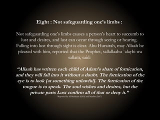 Eight : Not safeguarding one’s limbs :
Not safeguarding one’s limbs causes a person’s heart to succumb to
lust and desires, and lust can occur through seeing or hearing.
Falling into lust through sight is clear. Abu Hurairah, may Allaah be
pleased with him, reported that the Prophet, sallallaahu `alayhi wa
sallam, said:
“Allaah has written each child of Adam’s share of fornication,
and they will fall into it without a doubt. The fornication of the
eye is to look [at something unlawful]. The fornication of the
tongue is to speak. The soul wishes and desires, but the
private parts Lust confirm all of that or deny it.”
Reported by Al-Bukhaari (6243) and Muslim (2657)
 