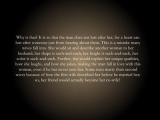 Why is that? It is so that the man does not lust after her, for a heart can
lust after someone just from hearing about them. This is a mistake many
wives fall into. She would sit and describe another woman to her
husband; her shape is such-and-such, her height is such-and-such, her
color is such-and-such. Further, she would explain her unique qualities,
how she laughs, and how she jokes, making the man fall in love with this
woman, even if he has never seen her. Some men marry their second
wives because of how the first wife described her before he married her;
so, her friend would actually become her co-wife!
 