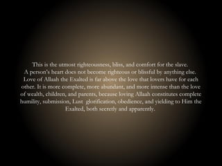 This is the utmost righteousness, bliss, and comfort for the slave.
A person’s heart does not become righteous or blissful by anything else.
Love of Allaah the Exalted is far above the love that lovers have for each
other. It is more complete, more abundant, and more intense than the love
of wealth, children, and parents, because loving Allaah constitutes complete
humility, submission, Lust glorification, obedience, and yielding to Him the
Exalted, both secretly and apparently.
 