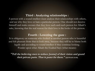 Third : Analyzing relationships :
A person with a sound intellect must analyze their relationships with others,
and see why they love or hate a particular person. One should not deceive
himself and make excuses that they love such-and-such person for Allaah’s
sake, knowing that the real reason for their love is the looks of the person.
Fourth : Lowering the gaze :
It is obligatory on someone who looked at another person who is beautiful
and felt pleasure from that to look away, because they will be to blame both
legally and according to sound intellect if they continue looking.
Ponder upon what Allaah the Exalted Says (what means):
"Tell the believing men to reduce [some] of their vision and guard
their private parts. That is purer for them." [QUR’AAN 24:30]
 