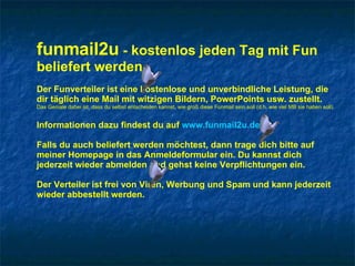 funmail2u  - kostenlos jeden Tag mit Fun beliefert werden   Der Funverteiler ist eine kostenlose und unverbindliche Leistung, die dir täglich eine Mail mit witzigen Bildern, PowerPoints usw. zustellt. Das Geniale dabei ist, dass du selbst entscheiden kannst, wie groß diese Funmail sein soll (d.h. wie viel MB sie haben soll). Informationen dazu findest du auf  www.funmail2u.de Falls du auch beliefert werden möchtest, dann trage dich bitte auf meiner Homepage in das Anmeldeformular ein. Du kannst dich jederzeit wieder abmelden und gehst keine Verpflichtungen ein. Der Verteiler ist frei von Viren, Werbung und Spam und kann jederzeit wieder abbestellt werden. 