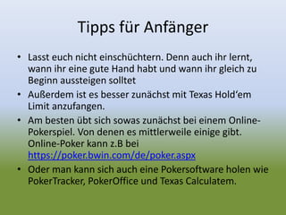 Tipps für Anfänger
• Lasst euch nicht einschüchtern. Denn auch ihr lernt,
wann ihr eine gute Hand habt und wann ihr gleich zu
Beginn aussteigen solltet
• Außerdem ist es besser zunächst mit Texas Hold‘em
Limit anzufangen.
• Am besten übt sich sowas zunächst bei einem Online-
Pokerspiel. Von denen es mittlerweile einige gibt.
Online-Poker kann z.B bei
https://poker.bwin.com/de/poker.aspx
• Oder man kann sich auch eine Pokersoftware holen wie
PokerTracker, PokerOffice und Texas Calculatem.
 