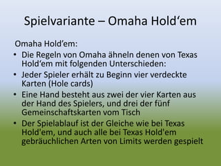 Spielvariante – Omaha Hold‘em
Omaha Hold’em:
• Die Regeln von Omaha ähneln denen von Texas
Hold‘em mit folgenden Unterschieden:
• Jeder Spieler erhält zu Beginn vier verdeckte
Karten (Hole cards)
• Eine Hand besteht aus zwei der vier Karten aus
der Hand des Spielers, und drei der fünf
Gemeinschaftskarten vom Tisch
• Der Spielablauf ist der Gleiche wie bei Texas
Hold'em, und auch alle bei Texas Hold'em
gebräuchlichen Arten von Limits werden gespielt
 