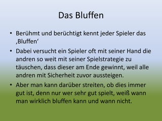 Das Bluffen
• Berühmt und berüchtigt kennt jeder Spieler das
‚Bluffen‘
• Dabei versucht ein Spieler oft mit seiner Hand die
andren so weit mit seiner Spielstrategie zu
täuschen, dass dieser am Ende gewinnt, weil alle
andren mit Sicherheit zuvor aussteigen.
• Aber man kann darüber streiten, ob dies immer
gut ist, denn nur wer sehr gut spielt, weiß wann
man wirklich bluffen kann und wann nicht.
 