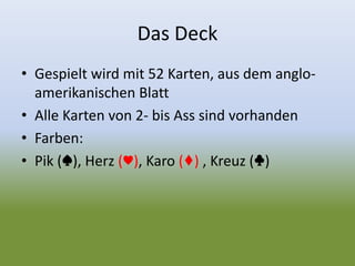 Das Deck
• Gespielt wird mit 52 Karten, aus dem anglo-
amerikanischen Blatt
• Alle Karten von 2- bis Ass sind vorhanden
• Farben:
• Pik (♠), Herz (♥), Karo (♦) , Kreuz (♣)
 