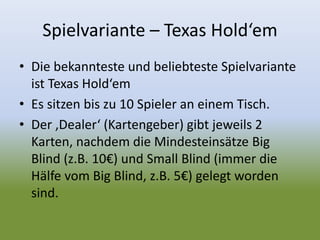 Spielvariante – Texas Hold‘em
• Die bekannteste und beliebteste Spielvariante
ist Texas Hold‘em
• Es sitzen bis zu 10 Spieler an einem Tisch.
• Der ‚Dealer‘ (Kartengeber) gibt jeweils 2
Karten, nachdem die Mindesteinsätze Big
Blind (z.B. 10€) und Small Blind (immer die
Hälfe vom Big Blind, z.B. 5€) gelegt worden
sind.
 