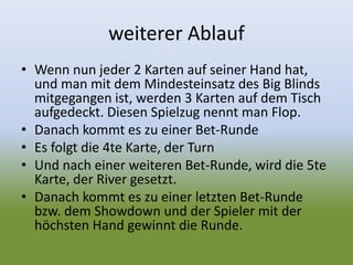 weiterer Ablauf
• Wenn nun jeder 2 Karten auf seiner Hand hat,
und man mit dem Mindesteinsatz des Big Blinds
mitgegangen ist, werden 3 Karten auf dem Tisch
aufgedeckt. Diesen Spielzug nennt man Flop.
• Danach kommt es zu einer Bet-Runde
• Es folgt die 4te Karte, der Turn
• Und nach einer weiteren Bet-Runde, wird die 5te
Karte, der River gesetzt.
• Danach kommt es zu einer letzten Bet-Runde
bzw. dem Showdown und der Spieler mit der
höchsten Hand gewinnt die Runde.
 