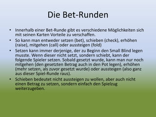 Die Bet-Runden
• Innerhalb einer Bet-Runde gibt es verschiedene Möglichkeiten sich
mit seinen Karten Vorteile zu verschaffen.
• So kann man entweder setzen (bet), schieben (check), erhöhen
(raise), mitgehen (call) oder aussteigen (fold)
• Setzen kann immer derjenige, der zu Beginn den Small Blind legen
musste. Wenn dieser nicht setzt, sondern schiebt, kann der
folgende Spieler setzen. Sobald gesetzt wurde, kann man nur noch
mitgehen (den gesetzten Betrag auch in den Pot legen), erhöhen
(mehr setzen, als zuvor gesetzt wurde) oder aussteigen (also ganz
aus dieser Spiel-Runde raus).
• Schieben bedeutet nicht aussteigen zu wollen, aber auch nicht
einen Betrag zu setzen, sondern einfach den Spielzug
weiterzugeben.
 