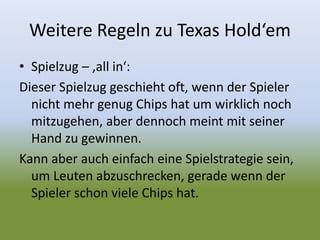 Weitere Regeln zu Texas Hold‘em
• Spielzug – ‚all in‘:
Dieser Spielzug geschieht oft, wenn der Spieler
nicht mehr genug Chips hat um wirklich noch
mitzugehen, aber dennoch meint mit seiner
Hand zu gewinnen.
Kann aber auch einfach eine Spielstrategie sein,
um Leuten abzuschrecken, gerade wenn der
Spieler schon viele Chips hat.
 