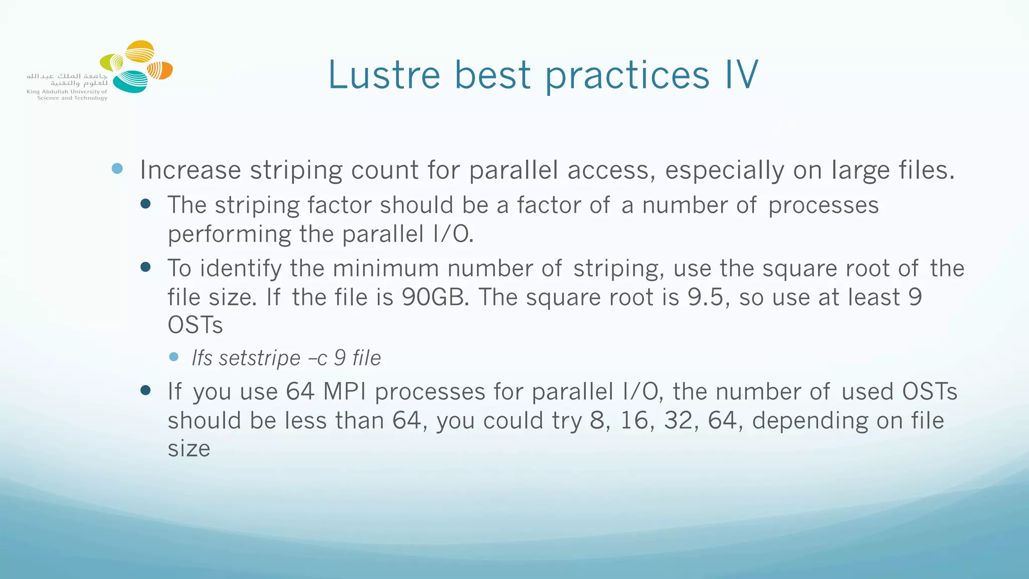 Lustre best practices IV
—  Increase striping count for parallel access, especially on large files.
—  The striping factor should be a factor of a number of processes
performing the parallel I/O.
—  To identify the minimum number of striping, use the square root of the
file size. If the file is 90GB. The square root is 9.5, so use at least 9
OSTs
—  lfs setstripe –c 9 file
—  If you use 64 MPI processes for parallel I/O, the number of used OSTs
should be less than 64, you could try 8, 16, 32, 64, depending on file
size
 