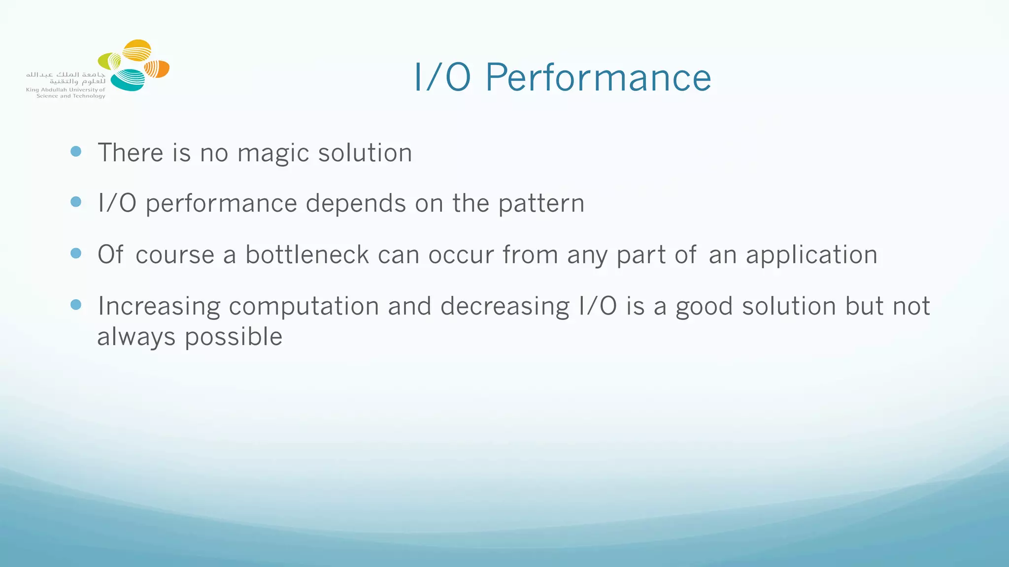 I/O Performance
—  There is no magic solution
—  I/O performance depends on the pattern
—  Of course a bottleneck can occur from any part of an application
—  Increasing computation and decreasing I/O is a good solution but not
always possible
 