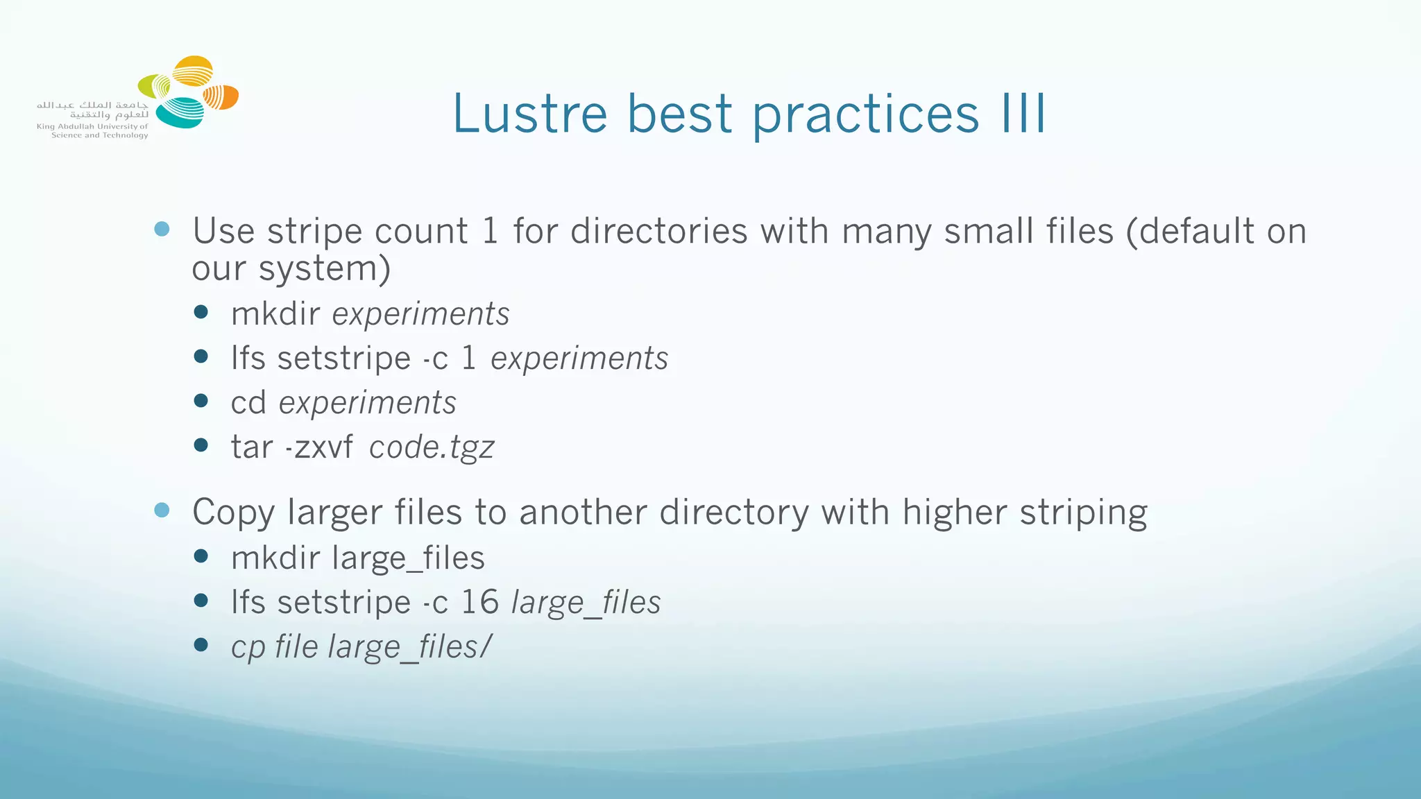 Lustre best practices III
—  Use stripe count 1 for directories with many small files (default on
our system)
—  mkdir experiments
—  lfs setstripe -c 1 experiments
—  cd experiments
—  tar -zxvf code.tgz
—  Copy larger files to another directory with higher striping
—  mkdir large_files
—  lfs setstripe -c 16 large_files
—  cp file large_files/
 