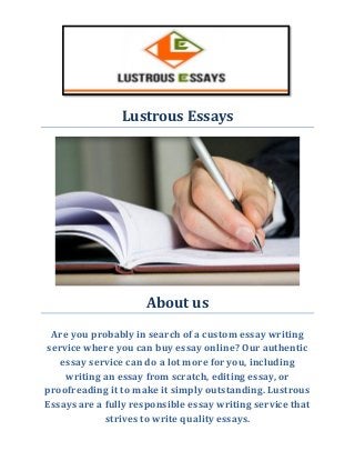 Lustrous Essays 
About us 
Are you probably in search of a custom essay writing service where you can buy essay online? Our authentic essay service can do a lot more for you, including writing an essay from scratch, editing essay, or proofreading it to make it simply outstanding. Lustrous Essays are a fully responsible essay writing service that strives to write quality essays. 
 