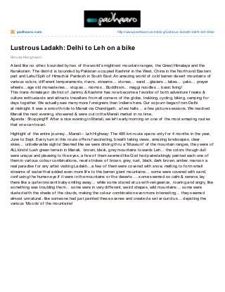 padhaaro .co m

http://www.padhaaro .co m/blo g/lustro us-ladakh-delhi-leh-bike/

Lustrous Ladakh: Delhi to Leh on a bike
Renuka Manghwani

A land like no other, bounded by two of the world’s mightiest mountain ranges, the Great Himalaya and the
Karakoram. T he district is bounded by Pakistan occupied Kashmir in the West, China in the North and Eastern
part and Lahul Spiti of Himachal Pardesh in South East. An amazing world of cold barren desert mountains of
various colors, dif f erent temperaments, rivers.. streams… stones… sand…glaciers…lakes… yaks… prayer
wheels…age old monasteries… stupas… momos…Buddhism… maggi noodles… basic living!
T his trans-himalayan district of Jammu & Kashmir has now become a f avorite of both adventure f reaks &
culture enthusiasts and attracts travellers f rom all corners of the globe, trekking, cycling, biking, camping f or
days together. We actually saw many more f oreigners than Indians here. Our sojourn began f rom Delhi
at midnight. It was a smooth ride to Manali via Chandigarh.. a f ew halts… a f ew picture sessions. We reached
Manali the next evening, showered & were out in the Manali market in no time..
Agenda : Shopping!!!! Af ter a nice evening in Manali, we lef t early morning on one of the most amazing routes
that one can travel.
Highlight of the entire journey…Manali – Leh Highway: T he 485 km route opens only f or 4 months in the year,
June to Sept. Every turn in this route of f ers f ascinating, breath taking views, amazing landscapes, clear
skies… unbelievable sights! Seemed like we were driving thru a “Museum” of the mountain ranges, they were of
ALL kinds! Lush green terrain in Manali.. brown, black, grey mountains towards Leh… the colors though dull
were unique and pleasing to the eyes, a f ew of them seemed like God had painstakingly painted each one of
them in various colour combinations.. neat strokes of brown, grey, rust, black, dark brown, amber, maroon a
real paradise f or any artist visiting Ladakh…a f ew of them were covered with snow, melting to f orm small
streams of water that added even more lif e to the barren giant mountains… some were covered with sand,
conf using the human eye if it were in the mountains or the deserts…. some seemed so calm & serene, lay
there like a quite innocent baby smiling away… while some stared at us with vengeance, roaring and angry, like
something was troubling them… some were in very dif f erent, weird shapes, wild mountains… some were
dusted with the shade of the clouds, making the colour combination even more interesting… they seemed
almost unnatural.. like someone had just painted these scenes and created a set around us… depicting the
various ‘Moods’ of the mountains!

 