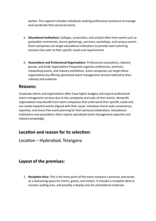 parties. This segment includes individuals seeking professional assistance to manage
and coordinate their personal events.
5. Educational Institutions: Colleges, universities, and schools often host events such as
graduation ceremonies, alumni gatherings, seminars, workshops, and campus events.
Event companies can target educational institutions to provide event planning
services that cater to their specific needs and requirements.
6. Associations and Professional Organizations: Professional associations, industry
groups, and trade organizations frequently organize conferences, seminars,
networking events, and industry exhibitions. Event companies can target these
organizations by offering specialized event management services tailored to their
industry and audience.
Reasons:
Corporate clients and organizations often have higher budgets and require professional
event management services due to the complexity and scale of their events. Nonprofit
organizations may benefit from event companies that understand their specific needs and
can create impactful events aligned with their cause. Individual clients seek convenience,
expertise, and stress-free event planning for their personal celebrations. Educational
institutions and associations often require specialized event management expertise and
industry knowledge.
Location and reason for its selection:
Location – Hyderabad, Telangana
Layout of the premises:
1. Reception Area: This is the entry point of the event company's premises and serves
as a welcoming space for clients, guests, and visitors. It includes a reception desk or
counter, seating area, and possibly a display area for promotional materials.
 