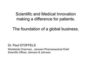 Scientific and Medical Innovation
making a difference for patients.
The foundation of a global business.
Dr. Paul STOFFELS
Worldwide Chairman , Janssen Pharmaceutical Chief
Scientific Officer, Johnson & Johnson
 