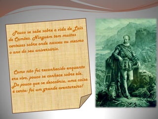  Pouco se sabe sobre a vida de Luís de Camões. Ninguém tem muitas certezas sobre onde nasceu ou mesmo o ano do seu aniversário.   Como não foi reconhecido enquanto era vivo, pouco se conhece sobre ele. Do pouco que se descobriu, uma coisa é certa: foi um grande aventureiro! 