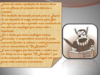  Esteve em várias expedições de busca e diz-se que em Macau foi provedor de defuntos e ausentes. Um trabalho demasiado parado para si. Depois de ser demitido do cargo embarcou para Goa. Foi aqui que se deu o episódio mais conhecido da sua vida: um naufrágio que matou toda a tripulação. Diz a lenda que nesse naufrágio morreu Dinamene, a companheira oriental do poeta, enquanto Camões se salvava a nadar juntamente com os manuscritos de "Os Lusíadas". É essa a imagem que temos dele: a nadar com um braço no ar a segurar "Os Lusíadas", que tinha começado a escrever, e a chegar até uma gruta onde continuou a escrevê-los. 