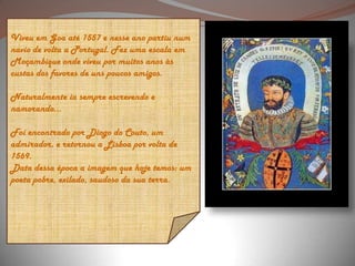 Viveu em Goa até 1557 e nesse ano partiu num navio de volta a Portugal. Fez uma escala em Moçambique onde viveu por muitos anos às custas dos favores de uns poucos amigos. Naturalmente ia sempre escrevendo e namorando... Foi encontrado por Diogo do Couto, um admirador, e retornou a Lisboa por volta de 1569. Data dessa época a imagem que hoje temos: um poeta pobre, exilado, saudoso da sua terra. 