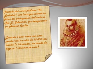 Passado dois anos publicou "Os Lusíadas", um livro que cantava os feitos dos portugueses, dedicado ao Rei D. Sebastião, que desapareceu em Alcácer Quibir. Durante 3 anos viveu com uma pensão real no valor de 15 000 réis anuais (= 15 escudos, na moeda de hoje ou 7 cêntimos de euro).  