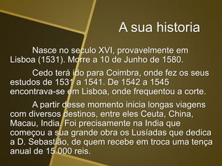 A sua historia
Nasce no seculo XVI, provavelmente em
Lisboa (1531). Morre a 10 de Junho de 1580.
Cedo terá ido para Coimbra, onde fez os seus
estudos de 1531 a 1541. De 1542 a 1545
encontrava-se em Lisboa, onde frequentou a corte.
A partir desse momento inicia longas viagens
com diversos destinos, entre eles Ceuta, China,
Macau, India. Foi precisamente na India que
começou a sua grande obra os Lusíadas que dedica
a D. Sebastião, de quem recebe em troca uma tença
anual de 15 000 reis.
 