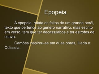 Epopeia
A epopeia, relata os feitos de um grande herói,
texto que pertence ao género narrativo, mas escrito
em verso, tem que ter decassílabos e ter estrofes de
oitava.
Camões inspirou-se em duas obras, Ilíada e
Odisseia.
 