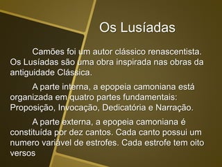 Camões foi um autor clássico renascentista.
Os Lusíadas são uma obra inspirada nas obras da
antiguidade Clássica.
A parte interna, a epopeia camoniana está
organizada em quatro partes fundamentais:
Proposição, Invocação, Dedicatória e Narração.
A parte externa, a epopeia camoniana é
constituída por dez cantos. Cada canto possui um
numero variável de estrofes. Cada estrofe tem oito
versos
Os Lusíadas
 