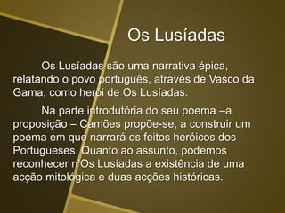 Os Lusíadas
Os Lusíadas são uma narrativa épica,
relatando o povo português, através de Vasco da
Gama, como herói de Os Lusíadas.
Na parte introdutória do seu poema –a
proposição – Camões propõe-se, a construir um
poema em que narrará os feitos heróicos dos
Portugueses. Quanto ao assunto, podemos
reconhecer n’Os Lusíadas a existência de uma
acção mitológica e duas acções históricas.
 