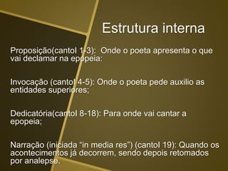 Estrutura interna
Proposição(cantoI 1-3): Onde o poeta apresenta o que
vai declamar na epopeia:
Invocação (cantoI 4-5): Onde o poeta pede auxilio as
entidades superiores;
Dedicatória(cantoI 8-18): Para onde vai cantar a
epopeia;
Narração (iniciada “in media res”) (cantoI 19): Quando os
acontecimentos já decorrem, sendo depois retomados
por analepse.
 