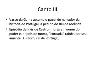 Canto III
• Vasco da Gama assume o papel de narrador da
história de Portugal, a pedido do Rei de Melinde.
• Episódio de Inês de Castro (morta em nome do
poder e, depois de morta, “coroada” rainha por seu
amante D. Pedro, rei de Portugal)
 