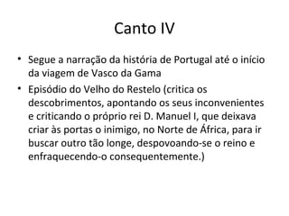 Canto IV
• Segue a narração da história de Portugal até o início
da viagem de Vasco da Gama
• Episódio do Velho do Restelo (critica os
descobrimentos, apontando os seus inconvenientes
e criticando o próprio rei D. Manuel I, que deixava
criar às portas o inimigo, no Norte de África, para ir
buscar outro tão longe, despovoando-se o reino e
enfraquecendo-o consequentemente.)
 