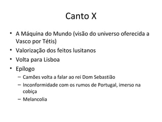 Canto X
• A Máquina do Mundo (visão do universo oferecida a
Vasco por Tétis)
• Valorização dos feitos lusitanos
• Volta para Lisboa
• Epílogo
– Camões volta a falar ao rei Dom Sebastião
– Inconformidade com os rumos de Portugal, imerso na
cobiça
– Melancolia
 
