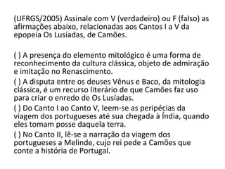 (UFRGS/2005) Assinale com V (verdadeiro) ou F (falso) as
afirmações abaixo, relacionadas aos Cantos I a V da
epopeia Os Lusíadas, de Camões.
( ) A presença do elemento mitológico é uma forma de
reconhecimento da cultura clássica, objeto de admiração
e imitação no Renascimento.
( ) A disputa entre os deuses Vênus e Baco, da mitologia
clássica, é um recurso literário de que Camões faz uso
para criar o enredo de Os Lusíadas.
( ) Do Canto I ao Canto V, leem-se as peripécias da
viagem dos portugueses até sua chegada à Índia, quando
eles tomam posse daquela terra.
( ) No Canto II, lê-se a narração da viagem dos
portugueses a Melinde, cujo rei pede a Camões que
conte a história de Portugal.
 