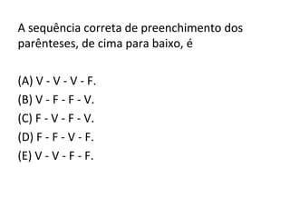 A sequência correta de preenchimento dos
parênteses, de cima para baixo, é
(A) V - V - V - F.
(B) V - F - F - V.
(C) F - V - F - V.
(D) F - F - V - F.
(E) V - V - F - F.
 