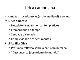 Lírica camoniana
• cantigas trovadorescas (estilo medieval) e sonetos
 Lírica amorosa
• Neoplatonismo (amor contemplativo)
• Efemeridade do tempo
• Saudade da amada
• Complexidade dos sentimentos
 Lírica filosófica
• Profunda reflexão sobre a natureza humana
• “Desconcerto (desordem) do mundo”
 